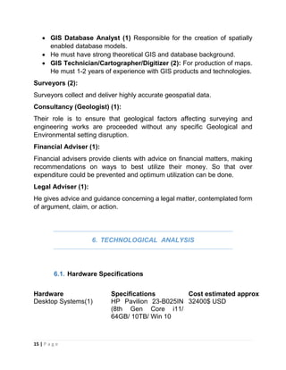 15 | P a g e
 GIS Database Analyst (1) Responsible for the creation of spatially
enabled database models.
 He must have strong theoretical GIS and database background.
 GIS Technician/Cartographer/Digitizer (2): For production of maps.
He must 1-2 years of experience with GIS products and technologies.
Surveyors (2):
Surveyors collect and deliver highly accurate geospatial data.
Consultancy (Geologist) (1):
Their role is to ensure that geological factors affecting surveying and
engineering works are proceeded without any specific Geological and
Environmental setting disruption.
Financial Adviser (1):
Financial advisers provide clients with advice on financial matters, making
recommendations on ways to best utilize their money. So that over
expenditure could be prevented and optimum utilization can be done.
Legal Adviser (1):
He gives advice and guidance concerning a legal matter, contemplated form
of argument, claim, or action.
6. TECHNOLOGICAL ANALYSIS
6.1. Hardware Specifications
Hardware Specifications Cost estimated approx
Desktop Systems(1) HP Pavilion 23-B025IN
(8th Gen Core i11/
64GB/ 10TB/ Win 10
32400$ USD
 