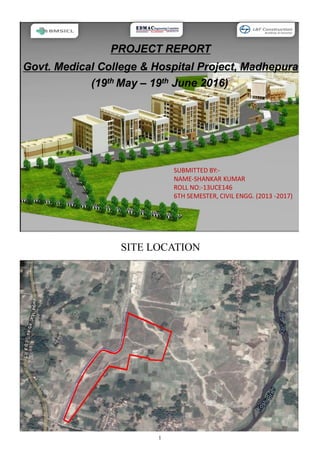 1
SITE LOCATION
Govt. Medical College & Hospital Project, Madhepura
(19th May – 19th June 2016)
PROJECT REPORT
SUBMITTED BY:-
NAME-SHANKAR KUMAR
ROLL NO:-13UCE146
6TH SEMESTER, CIVIL ENGG. (2013 -2017)
 