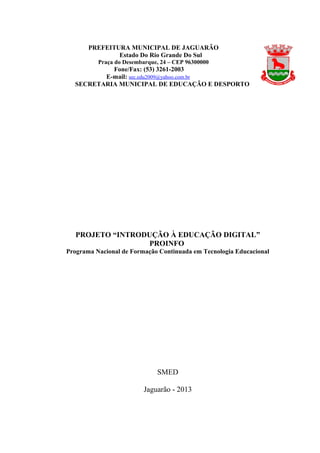 PROJETO “INTRODUÇÃO À EDUCAÇÃO DIGITAL”
PROINFO
Programa Nacional de Formação Continuada em Tecnologia Educacional
SMED
Jaguarão - 2013
PREFEITURA MUNICIPAL DE JAGUARÃO
Estado Do Rio Grande Do Sul
Praça do Desembarque, 24 – CEP 96300000
Fone/Fax: (53) 3261-2003
E-mail: sec.edu2009@yahoo.com.br
SECRETARIA MUNICIPAL DE EDUCAÇÃO E DESPORTO
 