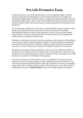 Pro Life Persuasive Essay
Crafting a persuasive essay on the specified topic involves navigating through a myriad of
intricate considerations and challenges. First and foremost, delving into the complex and
emotionally charged subject of pro-life requires a comprehensive understanding of the nuances
surrounding abortion, ethics, and the value systems held by individuals and societies. The task
demands a delicate balance between presenting a compelling argument and respecting diverse
perspectives.
One of the primary challenges lies in the need to conduct thorough research to gather accurate
and up-to-date information on the various facets of the pro-life stance. This includes
understanding the historical context, legal implications, and the evolving societal attitudes
towards abortion. The essay should be grounded in well-researched facts and supported by
credible sources to enhance its persuasiveness.
Furthermore, constructing a persuasive narrative necessitates a keen awareness of the audience.
A pro-life essay requires a nuanced approach to appeal to a broad readership, considering the
diverse beliefs and values held by individuals. Striking the right chord between passion and
rationality is crucial to effectively communicate the intended message and sway opinions.
Balancing the emotional and logical components of the essay can be challenging. While it is
essential to evoke empathy and connect with the reader on a personal level, a persuasive essay
should also rely on sound reasoning and evidence to bolster its claims. Straying too far in either
direction may weaken the overall impact of the argument.
In conclusion, tackling a pro-life persuasive essay is no simple task. It demands extensive
research, sensitivity to varying perspectives, and a skillful blend of emotion and reason. The
writer must navigate through the intricacies of the topic with finesse to construct a compelling
and persuasive piece. For those seeking assistance with similar essays or any other academic
writing needs, services like HelpWriting.net can provide valuable support and expertise.
Pro Life Persuasive EssayPro Life Persuasive Essay
 