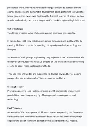 prosperous world. Innovating renewable energy solutions to address climate
change and accelerate sustainable development goals, protecting the world for
future generations. Moreover, Exploring the furthest reaches of space, inciting
wonder and curiosity, and promoting scientific breakthroughs with global impact.
Global Challenges
To address pressing global challenges, prompt engineers are essential.
In the medical field, they help improve patient outcomes and quality of life by
creating AI-driven prompts for creating cutting-edge medical technology and
therapies.
As a result of their prompt engineering, they help contribute to environmentally
friendly solutions, reducing negative effects on the environment and bolstering
efforts to adopt more sustainable methods.
They use their knowledge and experience to develop new and better learning
prompts for use in online and offline classrooms worldwide.
Growing Economy
Prompt engineering jobs foster economic growth and provide employment
possibilities, benefiting society by offering ground-breaking goods and
technology.
Final Thoughts
As a result of the development of AI tools, prompt engineering has become a
competitive field. Numerous businesses from various industries seek prompt
engineers to assist them with correct prompts and train their AI models.
 