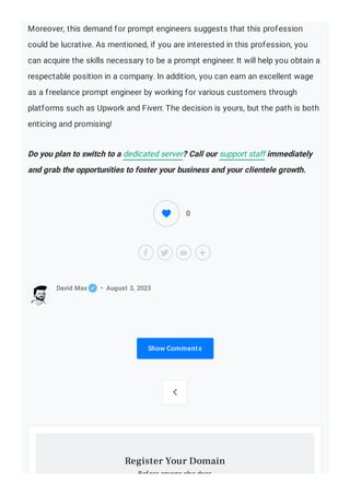 Moreover, this demand for prompt engineers suggests that this profession
could be lucrative. As mentioned, if you are interested in this profession, you
can acquire the skills necessary to be a prompt engineer. It will help you obtain a
respectable position in a company. In addition, you can earn an excellent wage
as a freelance prompt engineer by working for various customers through
platforms such as Upwork and Fiverr. The decision is yours, but the path is both
enticing and promising!
Do you plan to switch to a dedicated server? Call our support staff immediately
and grab the opportunities to foster your business and your clientele growth.
Show Comments
David Max • August 3, 2023

Before anyone else does
Register Your Domain
0
 