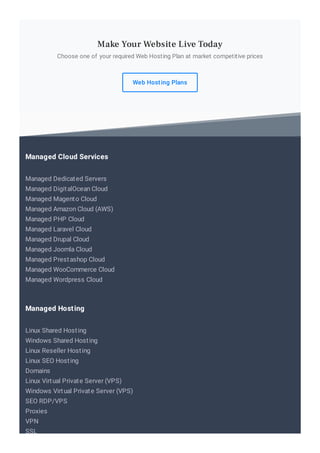 Choose one of your required Web Hosting Plan at market competitive prices
Web Hosting Plans
Make Your Website Live Today
Managed Dedicated Servers
Managed DigitalOcean Cloud
Managed Magento Cloud
Managed Amazon Cloud (AWS)
Managed PHP Cloud
Managed Laravel Cloud
Managed Drupal Cloud
Managed Joomla Cloud
Managed Prestashop Cloud
Managed WooCommerce Cloud
Managed Wordpress Cloud
Managed Cloud Services
Linux Shared Hosting
Windows Shared Hosting
Linux Reseller Hosting
Linux SEO Hosting
Domains
Linux Virtual Private Server (VPS)
Windows Virtual Private Server (VPS)
SEO RDP/VPS
Proxies
VPN
SSL
Managed Hosting
 