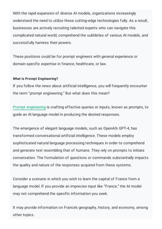 With the rapid expansion of diverse AI models, organizations increasingly
understand the need to utilize these cutting-edge technologies fully. As a result,
businesses are actively recruiting talented experts who can navigate this
complicated natural world, comprehend the subtleties of various AI models, and
successfully harness their powers.
These positions could be for prompt engineers with general experience or
domain-specific expertise in finance, healthcare, or law.
What is Prompt Engineering?
If you follow the news about artificial intelligence, you will frequently encounter
the term “prompt engineering.” But what does this mean?
Prompt engineering is crafting effective queries or inputs, known as prompts, to
guide an AI language model in producing the desired responses.
The emergence of elegant language models, such as OpenAI’s GPT-4, has
transformed conversational artificial intelligence. These models employ
sophisticated natural language processing techniques in order to comprehend
and generate text resembling that of humans. They rely on prompts to initiate
conversation. The formulation of questions or commands substantially impacts
the quality and nature of the responses acquired from these systems.
Consider a scenario in which you wish to learn the capital of France from a
language model. If you provide an imprecise input like “France,” the AI model
may not comprehend the specific information you seek.
It may provide information on France’s geography, history, and economy, among
other topics.
 