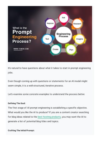 It’s natural to have questions about what it takes to start in prompt engineering
jobs.
Even though coming up with questions or statements for an AI model might
seem simple, it is a well-structured, iterative process.
Let’s examine some concrete examples to understand the process better.
Defining The Goal:
The first stage of AI prompt engineering is establishing a specific objective.
What would you like the AI to produce? If you are a content creator searching
for blog ideas related to the best hosting products, you may want the AI to
generate a list of potential blog titles and topics.
Crafting The Initial Prompt:
 