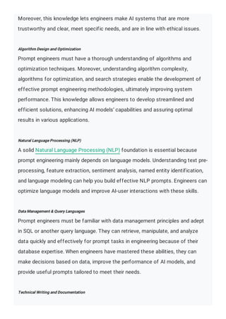 Moreover, this knowledge lets engineers make AI systems that are more
trustworthy and clear, meet specific needs, and are in line with ethical issues.
Algorithm Design and Optimization
Prompt engineers must have a thorough understanding of algorithms and
optimization techniques. Moreover, understanding algorithm complexity,
algorithms for optimization, and search strategies enable the development of
effective prompt engineering methodologies, ultimately improving system
performance. This knowledge allows engineers to develop streamlined and
efficient solutions, enhancing AI models’ capabilities and assuring optimal
results in various applications.
Natural Language Processing (NLP)
A solid Natural Language Processing (NLP) foundation is essential because
prompt engineering mainly depends on language models. Understanding text pre-
processing, feature extraction, sentiment analysis, named entity identification,
and language modeling can help you build effective NLP prompts. Engineers can
optimize language models and improve AI-user interactions with these skills.
Data Management & Query Languages
Prompt engineers must be familiar with data management principles and adept
in SQL or another query language. They can retrieve, manipulate, and analyze
data quickly and effectively for prompt tasks in engineering because of their
database expertise. When engineers have mastered these abilities, they can
make decisions based on data, improve the performance of AI models, and
provide useful prompts tailored to meet their needs.
Technical Writing and Documentation
 