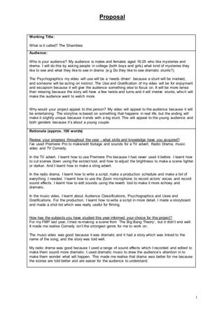 Proposal
1
Working Title:
What is it called? The Shambles
Audience:
Who is your audience? My audience is males and females aged 16-25 who like mysteries and
drama. I will do this by asking people in college (both boys and girls) what kind of mysteries they
like to see and what they like to see in drama (e.g Do they like to see dramatic stunts?).
The Psychographics my video will use will be a ‘needs driven’ because a stunt will be involved,
and someone will be acting on instinct. The Use and Gratification of my video will be for enjoyment
and escapism because it will give the audience something else to focus on. It will be more tense
than relaxing because the story will have a few twists and turns and it will involve stunts, which will
make the audience want to watch more.
Why would your project appeal to this person? My video will appeal to the audience because it will
be entertaining. The storyline is based on something that happens in real life, but the ending will
make it slightly unique because it ends with a big stunt. This will appeal to the young audience and
both genders because it’s about a young couple.
Rationale (approx. 100 words)
Review your progress throughout the year - what skills and knowledge have you acquired?
I’ve used Premiere Pro to make/edit footage and sounds for a TV advert, Radio Drama, music
video and TV Comedy.
In the TV advert, I learnt how to use Premiere Pro because I had never used it before. I learnt how
to cut scenes down using the extract tool, and how to adjust the brightness to make a scene lighter
or darker. And I learnt how to make a sting advert.
In the radio drama, I learnt how to write a script, make a production schedule and make a list of
everything I needed. I learnt how to use the Zoom microphone to record actors’ voices and record
sound effects. I learnt how to edit sounds using the reverb tool to make it more echoey and
dramatic.
In the music video, I learnt about Audience Classifications, Psychographics and Uses and
Gratifications. For the production, I learnt how to write a script in more detail, I made a storyboard
and made a shot list which was really useful for filming.
How has the subjects you have studied this year informed your choice for this project?
For my FMP last year, I tried re-making a scene from ‘The Big Bang Theory’, but it didn’t end well.
It made me realise Comedy isn’t the strongest genre for me to work on.
The music video was good because it was dramatic and it had a story which was linked to the
name of the song, and the story was told well.
My radio drama was good because I used a range of sound effects which I recorded and edited to
make them sound more dramatic. I used dramatic music to draw the audience’s attention in to
make them wonder what will happen. This made me realise that drama was better for me because
the stories are told better and are easier for the audience to understand.
 