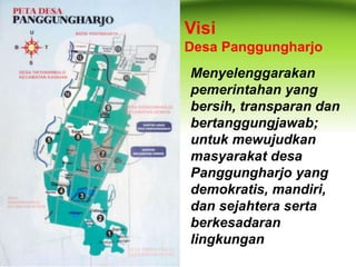 Visi 
Desa Panggungharjo 
Menyelenggarakan 
pemerintahan yang 
bersih, transparan dan 
bertanggungjawab; 
untuk mewujudkan 
masyarakat desa 
Panggungharjo yang 
demokratis, mandiri, 
dan sejahtera serta 
berkesadaran 
lingkungan 
 