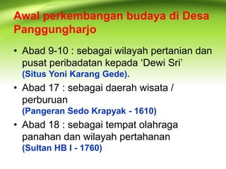 Awal perkembangan budaya di Desa 
Panggungharjo 
• Abad 9-10 : sebagai wilayah pertanian dan 
pusat peribadatan kepada ‘Dewi Sri’ 
(Situs Yoni Karang Gede). 
• Abad 17 : sebagai daerah wisata / 
perburuan 
(Pangeran Sedo Krapyak - 1610) 
• Abad 18 : sebagai tempat olahraga 
panahan dan wilayah pertahanan 
(Sultan HB I - 1760) 
 