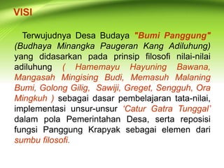 VISI 
Terwujudnya Desa Budaya "Bumi Panggung" 
(Budhaya Minangka Paugeran Kang Adiluhung) 
yang didasarkan pada prinsip filosofi nilai-nilai 
adiluhung ( Hamemayu Hayuning Bawana, 
Mangasah Mingising Budi, Memasuh Malaning 
Bumi, Golong Gilig, Sawiji, Greget, Sengguh, Ora 
Mingkuh ) sebagai dasar pembelajaran tata-nilai, 
implementasi unsur-unsur ‘Catur Gatra Tunggal’ 
dalam pola Pemerintahan Desa, serta reposisi 
fungsi Panggung Krapyak sebagai elemen dari 
sumbu filosofi. 
 