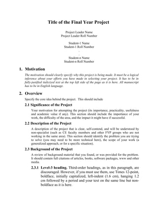 Title of the Final Year Project
                                  Project Leader Name
                               Project Leader Roll Number

                                     Student-1 Name
                                  Student-1 Roll Number
                                             .
                                             .
                                     Student-n Name
                                  Student-n Roll Number

1. Motivation
  The motivation should clearly specify why this project is being made. It must be a logical
  inference about your efforts you have made in selecting your project. It has to be in
  fully-justified italicized text at the top left side of the page as it is here. All manuscript
  has to be in English language.

2. Overview
  Specify the core idea behind the project. This should include
  2.1 Significance of the Project
       Your motivation for attempting the project (its importance, practicality, usefulness
       and academic value if any). This section should include the importance of your
       work, the difficulty of the area, and the impact it might have if successful.
  2.2 Description of the Project
       A description of the project that is clear, self-contend, and will be understood by
       non-specialist (such as CE faculty members and other FYP groups who are not
       working in the same area). This section should identify the problem you are trying
       to solve (you may need to be more technical here), the scope of your work (a
       generalized approach, or for a specific situation).
  2.3 Background of the Project
       A review of background material that you found, or was provided for the problem.
       It should contain full citations of articles, books, software packages, www and other
       media.
       2.3.1 Level-3 heading. Third-order headings, as in this paragraph, are
             discouraged. However, if you must use them, use Times 12-point,
             boldface, initially capitalized, left-indent (1.6 cm), hanging 1.2
             cm followed by a period and your text on the same line but non-
             boldface as it is here.
 