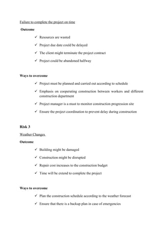 Failure to complete the project on time
Outcome
 Resources are wasted
 Project due date could be delayed
 The client might terminate the project contract
 Project could be abandoned halfway
Ways to overcome
 Project must be planned and carried out according to schedule
 Emphasis on cooperating construction between workers and different
construction department
 Project manager is a must to monitor construction progression site
 Ensure the project coordination to prevent delay during construction
Risk 3
Weather Changes
Outcome
 Building might be damaged
 Construction might be disrupted
 Repair cost increases to the construction budget
 Time will be extend to complete the project
Ways to overcome
 Plan the construction schedule according to the weather forecast
 Ensure that there is a backup plan in case of emergencies
 