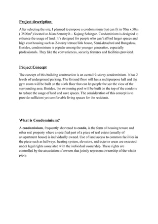 Project description
After selecting the site, I planned to propose a condominium that can fit in 70m x 50m
( 3500m2 ) located at Jalan Semenyih – Kajang Selangor. Condominium is designed to
enhance the usage of land. It’s designed for people who can’t afford larger spaces and
high cost housing such as 2-storey terrace/link house, Semi-detached and Bungalow.
Besides, condominium is popular among the younger generation, especially
professionals. They like the conveniences, security features and facilities provided.
Project Concept
The concept of this building construction is an overall 9-storey condominium. It has 2
levels of underground parking. The Ground floor will has a multipurpose hall and the
gym room will be built on the sixth floor that can let people the see the view of the
surrounding area. Besides, the swimming pool will be built on the top of the condo is
to reduce the usage of land and save spaces. The consideration of this concept is to
provide sufficient yet comfortable living spaces for the residents.
What is Condominium?
A condominium, frequently shortened to condo, is the form of housing tenure and
other real property where a specified part of a piece of real estate (usually of
an apartment house) is individually owned. Use of land access to common facilities in
the piece such as hallways, heating system, elevators, and exterior areas are executed
under legal rights associated with the individual ownership. These rights are
controlled by the association of owners that jointly represent ownership of the whole
piece.
 