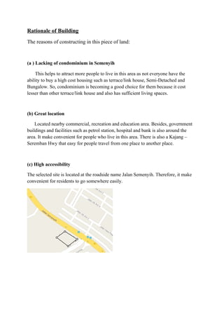 Rationale of Building
The reasons of constructing in this piece of land:
(a ) Lacking of condominium in Semenyih
This helps to attract more people to live in this area as not everyone have the
ability to buy a high cost housing such as terrace/link house, Semi-Detached and
Bungalow. So, condominium is becoming a good choice for them because it cost
lesser than other terrace/link house and also has sufficient living spaces.
(b) Great location
Located nearby commercial, recreation and education area. Besides, government
buildings and facilities such as petrol station, hospital and bank is also around the
area. It make convenient for people who live in this area. There is also a Kajang –
Seremban Hwy that easy for people travel from one place to another place.
(c) High accessibility
The selected site is located at the roadside name Jalan Semenyih. Therefore, it make
convenient for residents to go somewhere easily.
 