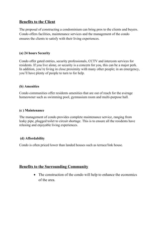 Benefits to the Client
The proposal of constructing a condominium can bring pros to the clients and buyers.
Condo offers facilities, maintenance services and the management of the condo
ensures the clients to satisfy with their living experiences.
(a) 24 hours Security
Condo offer gated entries, security professionals, CCTV and intercom services for
residents. If you live alone, or security is a concern for you, this can be a major perk.
In addition, you’re living in close proximity with many other people; in an emergency,
you’ll have plenty of people to turn to for help.
(b) Amenities
Condo communities offer residents amenities that are out of reach for the average
homeowner such as swimming pool, gymnasium room and multi-purpose hall.
(c ) Maintenance
The management of condo provides complete maintenance service, ranging from
leaky pipe, plugged toilet to circuit shortage. This is to ensure all the residents have
relaxing and enjoyable living experiences.
(d) Affordability
Condo is often priced lower than landed houses such as terrace/link house.
Benefits to the Surrounding Community
• The construction of the condo will help to enhance the economics
of the area.
 