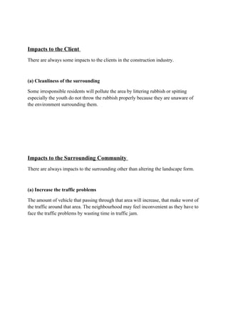 Impacts to the Client
There are always some impacts to the clients in the construction industry.
(a) Cleanliness of the surrounding
Some irresponsible residents will pollute the area by littering rubbish or spitting
especially the youth do not throw the rubbish properly because they are unaware of
the environment surrounding them.
Impacts to the Surrounding Community
There are always impacts to the surrounding other than altering the landscape form.
(a) Increase the traffic problems
The amount of vehicle that passing through that area will increase, that make worst of
the traffic around that area. The neighbourhood may feel inconvenient as they have to
face the traffic problems by wasting time in traffic jam.
 