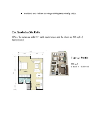 • Residents and visitors have to go through the security check
The Overlook of the Units
70% of the suites are under 477 sq.ft, studio houses and the others are 708 sq ft , 3
bedroom unit.
Type A : Studio
477 sq.ft
1 Room + 1 Bathroom
 