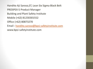 Handito Aji Saroso,ST, Lean Six Sigma Black Belt
PROSPEX-5 Product Manager
Building and Plant Safety Institute
Mobile (+62) 81230301552
Office (+62) 80873270
Email : handito.saroso@bpsi-safetyinstitute.com
www.bpsi-safetyinstitute.com
 