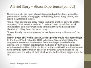 A Brief Story – Alcoa Experience(cont’d)
The investors in the room almost stampeded out the doors when the
presentation ended. One jogged to the lobby, found a pay phone, and
called his 20 largest clients.
"I said, 'The board put a crazy hippie in charge and he's going to kill the
company,'" that investor told me. "I ordered them to sell their stock
immediately, before everyone else in the room started calling their
clients and telling them the same thing.
"It was literally the worst piece of advice I gave in my entire career," he
said.
Within a year of O'Neill's speech, Alcoa's profits would hit a record high.
By the time O'Neill retired in 2000 to become Treasury Secretary, the
company's annual net income was five times larger than before he
arrived, and its market capitalization had risen by $27 billion. Someone
who invested a million dollars in Alcoa on the day O'Neill was hired would
have earned another million dollars in dividends while he headed the
company, and the value of their stock would be five times bigger when he
left.
Sources : Huffington Post, 27 Feb 2012
 