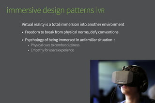 immersive design patterns | VR
Virtual reality is a total immersion into another environment
•	 Freedom to break from physical norms, defy conventions
•	 Psychology of being immersed in unfamiliar situation :
•	 Physical cues to combat dizziness
•	 Empathy for user’s experience
 