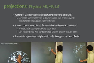 projections | Physical, AR, MR, IoT
•	 Wizard of Oz interactivity for users by projecting onto wall
•	 Similar to paper prototype, but projected on wall or screen while
researcher controls action from computer
•	 Project concept onto body for wearable and mobile concepts
•	 Projector can be angled toward body area
•	 Can be combined with light activated stickers or glow-in-dark paint
•	 Reverse images on smartphone to reflect on glass or clear plastic
simulate augmented reality information overlay
Sketching user Experiences
 