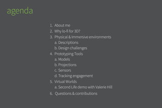 1.	 	About me
2.	 	Why lo-fi for 3D?
3.	 	Physical & Immersive environments
a.	Descriptions
b.	Design challenges
4.	 Prototyping Tools
a.	Models
b.	Projections
c.	Sensors
d.	Tracking engagement
5.	 Virtual Worlds
a.	Second Life demo with Valerie Hill
6.	 Questions & contributions
agenda
 