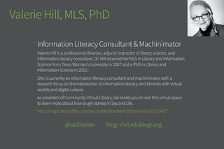 Valerie Hill, MLS, PhD
Information Literacy Consultant & Machinimator
Valerie Hill is a professional librarian, adjunct instructor of library science,
and information literacy consultant. Dr. Hill received her MLS in Library and
Information Science from Texas Woman’s University in 2007 and a PhD in Library
and Information Science in 2012.
She is currently an information literacy consultant and machinimator with a
research focus on the intersection of information literacy and libraries with
virtual worlds and digital culture.
As president of Community Virtual Library, Val invites you to visit this virtual
space to learn more about how to get started in Second Life.
http://maps.secondlife.com/secondlife/Bradley%20University/57/114/27
	 @valibrarian blog: vhill.edublogs.org
 