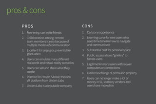 pros & cons
CONS
1.	 Cartoony appearance
2.	 Learning curve for new users who
need time to learn how to navigate
and communicate
3.	 Substantial cost for personal space
4.	 Public access allows “griefers” to
harass users
5.	 Lag time for many users with slower
computers or connections
6.	 Limited exchange of prims and
property
7.	 Users can no longer make a lot of
money in SL, so many vendors and
users have moved on
PROS
1.	 Free entry, can invite friends
2.	 Collaboration among remote
team members is easy because of
multiple modes of communication
3.	 Excellent for large group events
like graduations & conferences
4.	 Users can emulate many different
real world and virtual reality
scenarios
5.	 Users can sell and share what they
create
6.	 Practice for Project Sansar, the new
VR platform from Linden Labs
7.	 Linden Labs is a reputable company
 