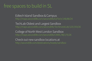 free spaces to build in SL
Edtech Island Sandbox & Campus
http://maps.secondlife.com/secondlife/EdTech/148/88/24
TechLab Oldest and Largest Sandbox
http://maps.secondlife.com/secondlife/TechInvestLab/125/193/26
College of North West London Sandbox
http://maps.secondlife.com/secondlife/CNWL/48/175/26
Check out new sandbox locations at
http://secondlife.com/destinations/howto/sandbox
 