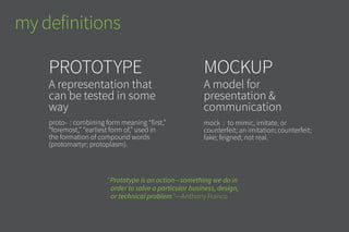 Prototype
A representation that
can be tested in some
way
proto- : combining form meaning “first,”
“foremost,” “earliest form of,” used in
the formation of compound words
(protomartyr; protoplasm).
mockup
A model for
presentation &
communication
mock : to mimic, imitate, or
counterfeit; an imitation; counterfeit;
fake; feigned; not real.
my definitions
“Prototype is an action—something we do in
order to solve a particular business, design,
or technical problem.”—Anthony Franco
 