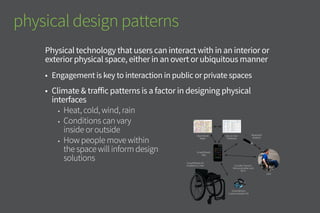 SmartWheels
Communication Kit
SmartWheels Kit
installed on chair Includes Sensors,
Microcontroller and
Wi-Fi
SmartWheels
App
OpenStreet
Maps
Secure User
Database
Bluetooth
Headset
User
physical design patterns
Physical technology that users can interact with in an interior or
exterior physical space, either in an overt or ubiquitous manner
•	 Engagement is key to interaction in public or private spaces
•	 Climate & traffic patterns are factors in designing physical
interfaces
•	 How people move within
the space will inform design
solutions
•	 Conditions can vary inside
or outside: consider heat, cold,
wind, rain, light & sound
 