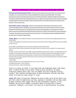 Provision of constitution of India regarding environment(articles 48A, 51A(g),253)
Environmentand Constitutionof India: To protect andimprove the environmentisaconstitutional
mandate.Itis a commitmentfora countryweddedtothe ideasof a welfare State.The Indian
Constitutioncontainsspecificprovisionsforenvironmentprotectionunderthe chaptersof Directive
Principlesof State PolicyandFundamental Duties.The absence of aspecificprovisioninthe Constitution
recognizingthe fundamental righttocleanandwholesome environmenthasbeensetoff byjudicial
activisminthe recenttimes.
Articles48-A and 51-A. Clause (g): Initially,the Constitutionof Indiahadnodirectprovisionfor
environmental protection.Globalconsciousnessforthe protectionof environmentinthe seventies,
StockholmConference andincreasingawarenessof the environmental crisispromptedthe Indian
Governmenttoenact42nd Amendmenttothe Constitutionin1976. The Constitutionwasamendedto
introduce directprovisionsforprotectionof environment.This42ndAmendmentaddedArticle48-A
the Directive Principlesof State Policy.
Article 48(A): Article 48(A) Protectionandimprovementof environmentandsafeguardingof forests
and wildlife.
" State shall endeavortoprotectand improve the environmentandtosafeguardthe forestsandwildlife
of the country."
Article 48A wasaddedby the Constitution(42ndAmendment)Act,1976.
These articleshave tobe consideredinthe lightof Article 21whichsecuresrightto life andpersonal
liberty.
The Environment(Protection) Act,1986, and the Wildlife(Protection) Act,1972, as amendedbythe Act
of 1986, are amongthe stepstakentogive effecttothe mandate containedinArticle 48A.To enable
effectivestepsbeingtakenforthe purpose ,byboth Centre andState Governments'Wildlife'and
'forests'have nowbeenplacedinthe ConcurrentListof the SeventhSchedule bythe Constitution(42nd
Amendment)Act,1976.
CASE LAWS
1.Animal andEnvironmentlegal Defense Fundv.Unionof India
2.PradeepKrishnanv.Unionof India
3.Sansar Chandrav. State of Rajasthan.
Article 51-A, Clause (g): Article 51-A (g) which deals with Fundamental Duties of the citizens
states: “It shall be the duty of every citizen of India to protect and improve the natural
environment including forests, lakes, rivers and wildlife and to have compassion for living
creatures.” Thus, protection and improvement of natural environment is the duty of the State
(Article 48-A) and every citizen (Article 51- A (g)).
Article 253: Article 253 states that ‘Parliament has power to make any law for the whole or any
part of the country for implementing any treaty, agreement or convention with any other country.
In simple words this Article suggests that in the wake of Stockholm Conference of 1972,
Parliament has the power to legislate on all matters linked to the preservation of natural
environment. Parliament’s use of Article 253 to enact Air Act and Environment Act confirms
 