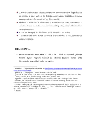 Articular distintas áreas de conocimiento con procesos creativos de producción
de sentido a través del uso de distintas competencias lingüísticas, teniendo
como principal eje la comunicación y el intercambio.
Destacar la diversidad, el intercambio y la comunicación como camino hacia la
construcción de una realidad colectiva sostenida por la participación directa de
sus protagonistas.
Favorecer la integración del alumno, aproximándolo a su entorno.
Desarrollar una nueva manera de educar; activa, abierta a la vida, democrática,
crítica y solidaria.
BIBLIOGRAFÍA:
 CUADERNILLOS DEL MINISTERIO DE EDUCACIÓN. Centro de actividades juveniles.
Sintonía Digital- Programa Nacional de Extensión Educativa- Ponele Onda:
Herramientas para producir radios con jóvenes-
i
Bourdieu, P. “La opinión pública no existe” en http://pierre-bourdieu.blogspot.com/2006/06/la-opinin-
pblica-no-existepierre.html
ii
Jenkins, H. “Convergence Culture” Editorial Paidós, 2008
iii
Jenkins, H “piratas de textos: fans, cultura participativa y televisión” Ediciones Paidós, 2010
iv
Garcia Canclini, N: “Consumidores y ciudadanos” México. 1995
v
Reguillo, R: “La clandestina centralidad de la vida cotidiana”, en Causas y Azares N 1998.
vi
Barbero, JM: “Tecnicidades, identidades, alteridades: desubicaciones y opacidades de la
comunicación en el nuevo siglo”
Massoni, S y Mascotti, M; “apuntes para la comunicación en un mundo fluido: mediación no es
mediar”, en Anuario de Sociología, año 1999/2000. Vol I. Departamento de Sociología, Facultad
de Ciencia Política y RR.II. UNR. UNR editora.
viii
Ibidem.
 