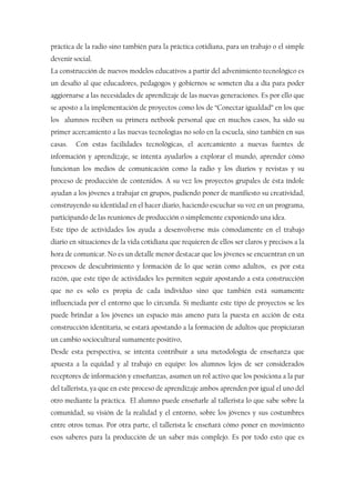 práctica de la radio sino también para la práctica cotidiana, para un trabajo o el simple
devenir social.
La construcción de nuevos modelos educativos a partir del advenimiento tecnológico es
un desafío al que educadores, pedagogos y gobiernos se someten día a día para poder
aggiornarse a las necesidades de aprendizaje de las nuevas generaciones. Es por ello que
se aposto a la implementación de proyectos como los de “Conectar igualdad” en los que
los alumnos reciben su primera netbook personal que en muchos casos, ha sido su
primer acercamiento a las nuevas tecnologías no solo en la escuela, sino también en sus
casas. Con estas facilidades tecnológicas, el acercamiento a nuevas fuentes de
información y aprendizaje, se intenta ayudarlos a explorar el mundo, aprender cómo
funcionan los medios de comunicación como la radio y los diarios y revistas y su
proceso de producción de contenidos. A su vez los proyectos grupales de ésta índole
ayudan a los jóvenes a trabajar en grupos, pudiendo poner de manifiesto su creatividad,
construyendo su identidad en el hacer diario, haciendo escuchar su voz en un programa,
participando de las reuniones de producción o simplemente exponiendo una idea.
Este tipo de actividades los ayuda a desenvolverse más cómodamente en el trabajo
diario en situaciones de la vida cotidiana que requieren de ellos ser claros y precisos a la
hora de comunicar. No es un detalle menor destacar que los jóvenes se encuentran en un
procesos de descubrimiento y formación de lo que serán como adultos, es por esta
razón, que este tipo de actividades les permiten seguir apostando a esta construcción
que no es solo es propia de cada individuo sino que también está sumamente
influenciada por el entorno que lo circunda. Si mediante este tipo de proyectos se les
puede brindar a los jóvenes un espacio más ameno para la puesta en acción de esta
construcción identitaria, se estará apostando a la formación de adultos que propiciaran
un cambio sociocultural sumamente positivo,
Desde esta perspectiva, se intenta contribuir a una metodología de enseñanza que
apuesta a la equidad y al trabajo en equipo: los alumnos lejos de ser considerados
receptores de información y enseñanzas, asumen un rol activo que los posiciona a la par
del tallerista, ya que en este proceso de aprendizaje ambos aprenden por igual el uno del
otro mediante la práctica. El alumno puede enseñarle al tallerista lo que sabe sobre la
comunidad, su visión de la realidad y el entorno, sobre los jóvenes y sus costumbres
entre otros temas. Por otra parte, el tallerista le enseñará cómo poner en movimiento
esos saberes para la producción de un saber más complejo. Es por todo esto que es
 