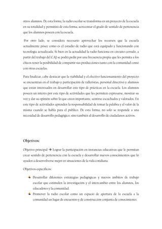 otros alumnos. De esta forma, la radio escolar se transforma en un proyecto de la escuela
en su totalidad y permitirá de esta forma, acrecentar el grado de sentido de pertenencia
que los alumnos poseen con la escuela.
Por otro lado, se considera necesario aprovechar los recursos que la escuela
actualmente posee como es el estudio de radio que está equipado y funcionando con
tecnología actualizada. Si bien en la actualidad la radio funciona en circuito cerrado, a
partir del trabajo del CAJ se podrá pedir por una frecuencia propia que les permita a los
chicos tener la posibilidad de compartir sus producciones tanto con la comunidad como
con otras escuelas.
Para finalizar, cabe destacar que la viabilidad y el efectivo funcionamiento del proyecto
se encuentran en el trabajo y participación de talleristas, personal directivo y alumnos
que están interesados en desarrollar este tipo de prácticas en la escuela. Los alumnos
poseen un interés por este tipo de actividades que les permiten expresarse, mostrar su
voz y dar su opinión sobre lo que creen importante, sentirse escuchados y valorados. En
este tipo de actividades aprenden la responsabilidad de tomar la palabra y el valor de la
misma cuando se habla para el público. De esta forma, no solo se responde a una
necesidad de desarrollo pedagógico, sino también al desarrollo de ciudadanos activos.
Objetivos:
Objetivo principal  Lograr la participación en instancias educativas que le permitan
crear sentido de pertenencia con la escuela y desarrollar nuevos conocimientos que lo
ayuden a desenvolverse mejor en situaciones de la vida cotidiana.
Objetivos específicos:
Desarrollar diferentes estrategias pedagógicas y nuevos ámbitos de trabajo
escolar que estimulen la investigación y el intercambio entre los alumnos, los
educadores y la comunidad.
Promover la radio escolar como un espacio de apertura de la escuela a la
comunidad un lugar de encuentro y de construcción conjunta de conocimiento.
 