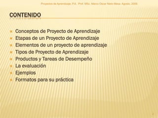 Proyectos de Aprendizaje, P.A. Prof. MSc. Marco Oscar Nieto Mesa. Agosto, 2009.



CONTENIDO

   Conceptos de Proyecto de Aprendizaje
   Etapas de un Proyecto de Aprendizaje
   Elementos de un proyecto de aprendizaje
   Tipos de Proyecto de Aprendizaje
   Productos y Tareas de Desempeño
   La evaluación
   Ejemplos
   Formatos para su práctica




                                                                                                2
 