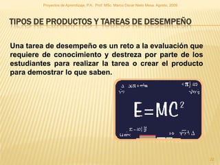 Proyectos de Aprendizaje, P.A. Prof. MSc. Marco Oscar Nieto Mesa. Agosto, 2009.



TIPOS DE PRODUCTOS Y TAREAS DE DESEMPEÑO

Una tarea de desempeño es un reto a la evaluación que
requiere de conocimiento y destreza por parte de los
estudiantes para realizar la tarea o crear el producto
para demostrar lo que saben.




                                                                                           22
 