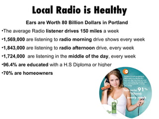 Local Radio is Healthy Ears are Worth 80 Billion Dollars in Portland  The average Radio  listener drives 150 miles  a week 1,569,000  are listening to  radio morning  drive shows every week  1,843,000  are listening to  radio afternoon  drive, every week  1,724,000   are listening in the  middle of the day , every week 96.4% are educated  with a H.S Diploma or higher 70% are homeowners 