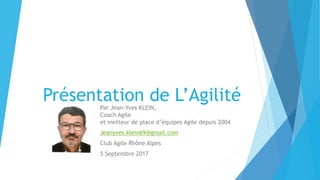 Présentation de L’AgilitéPar Jean-Yves KLEIN,
Coach Agile
et metteur de place d’équipes Agile depuis 2004
Jeanyves.klein69@gmail.com
Club Agile Rhône Alpes
5 Septembre 2017
 