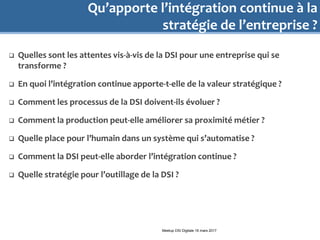 Qu’apporte l’intégration continue à la
stratégie de l’entreprise ?
 Quelles sont les attentes vis-à-vis de la DSI pour une entreprise qui se
transforme ?
 En quoi l’intégration continue apporte-t-elle de la valeur stratégique ?
 Comment les processus de la DSI doivent-ils évoluer ?
 Comment la production peut-elle améliorer sa proximité métier ?
 Quelle place pour l’humain dans un système qui s’automatise ?
 Comment la DSI peut-elle aborder l’intégration continue ?
 Quelle stratégie pour l’outillage de la DSI ?
Meetup DSI Digitale 16 mars 2017
 