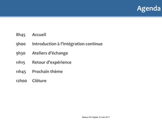 Agenda
8h45 Accueil
9h00 Introduction à l’intégration continue
9h30 Ateliers d’échange
11h15 Retour d’expérience
11h45 Prochain thème
12h00 Clôture
Meetup DSI Digitale 16 mars 2017
 