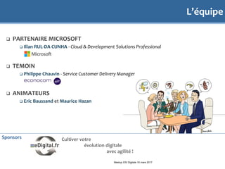 L’équipe
 PARTENAIRE MICROSOFT
 Illan RUL-DA CUNHA - Cloud & Development Solutions Professional
 TEMOIN
 Philippe Chauvin - Service Customer Delivery Manager
 ANIMATEURS
 Eric Baussand et Maurice Hazan
Meetup DSI Digitale 16 mars 2017
Sponsors Cultiver votre
évolution digitale
avec agilité !
 