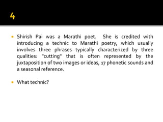  Shirish Pai was a Marathi poet. She is credited with
introducing a technic to Marathi poetry, which usually
involves three phrases typically characterized by three
qualities: "cutting" that is often represented by the
juxtaposition of two images or ideas, 17 phonetic sounds and
a seasonal reference.
 What technic?
 