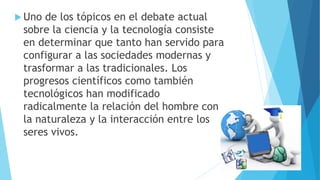  Uno de los tópicos en el debate actual
sobre la ciencia y la tecnología consiste
en determinar que tanto han servido para
configurar a las sociedades modernas y
trasformar a las tradicionales. Los
progresos científicos como también
tecnológicos han modificado
radicalmente la relación del hombre con
la naturaleza y la interacción entre los
seres vivos.
 