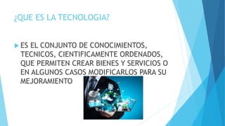 ¿QUE ES LA TECNOLOGIA?
 ES EL CONJUNTO DE CONOCIMIENTOS,
TECNICOS, CIENTIFICAMENTE ORDENADOS,
QUE PERMITEN CREAR BIENES Y SERVICIOS O
EN ALGUNOS CASOS MODIFICARLOS PARA SU
MEJORAMIENTO
 