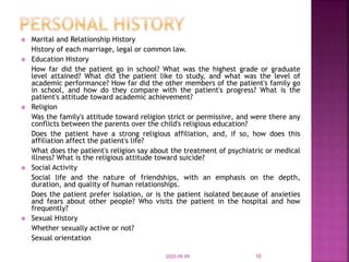  Marital and Relationship History
History of each marriage, legal or common law.
 Education History
How far did the patient go in school? What was the highest grade or graduate
level attained? What did the patient like to study, and what was the level of
academic performance? How far did the other members of the patient's family go
in school, and how do they compare with the patient's progress? What is the
patient's attitude toward academic achievement?
 Religion
Was the family's attitude toward religion strict or permissive, and were there any
conflicts between the parents over the child's religious education?
Does the patient have a strong religious affiliation, and, if so, how does this
affiliation affect the patient's life?
What does the patient's religion say about the treatment of psychiatric or medical
illness? What is the religious attitude toward suicide?
 Social Activity
Social life and the nature of friendships, with an emphasis on the depth,
duration, and quality of human relationships.
Does the patient prefer isolation, or is the patient isolated because of anxieties
and fears about other people? Who visits the patient in the hospital and how
frequently?
 Sexual History
Whether sexually active or not?
Sexual orientation
2020-09-09 10
 