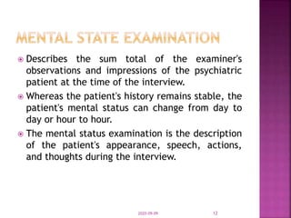  Describes the sum total of the examiner's
observations and impressions of the psychiatric
patient at the time of the interview.
 Whereas the patient's history remains stable, the
patient's mental status can change from day to
day or hour to hour.
 The mental status examination is the description
of the patient's appearance, speech, actions,
and thoughts during the interview.
2020-09-09 12
 