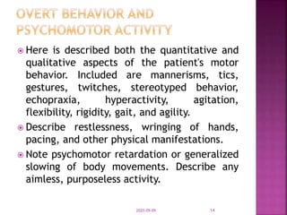  Here is described both the quantitative and
qualitative aspects of the patient's motor
behavior. Included are mannerisms, tics,
gestures, twitches, stereotyped behavior,
echopraxia, hyperactivity, agitation,
flexibility, rigidity, gait, and agility.
 Describe restlessness, wringing of hands,
pacing, and other physical manifestations.
 Note psychomotor retardation or generalized
slowing of body movements. Describe any
aimless, purposeless activity.
2020-09-09 14
 