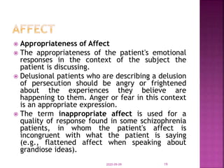  Appropriateness of Affect
 The appropriateness of the patient's emotional
responses in the context of the subject the
patient is discussing.
 Delusional patients who are describing a delusion
of persecution should be angry or frightened
about the experiences they believe are
happening to them. Anger or fear in this context
is an appropriate expression.
 The term inappropriate affect is used for a
quality of response found in some schizophrenia
patients, in whom the patient's affect is
incongruent with what the patient is saying
(e.g., flattened affect when speaking about
grandiose ideas).
2020-09-09 19
 