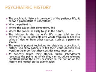  The psychiatric history is the record of the patient's life; it
allows a psychiatrist to understand:
 Who the patient is,
 Where the patient has come from, and
 Where the patient is likely to go in the future.
 The history is the patient's life story told to the
psychiatrist in the patients own words from his or her own
point of view or from other sources, such as a parent or
spouse.
 The most important technique for obtaining a psychiatric
history is to allow patients to tell their stories in their own
words in the order that they consider most important.
 As patients relate their stories, skilful interviewers
recognize the points at which they can introduce relevant
questions about the areas described in the outline of the
history and mental status examination.
2020-09-09 2
 